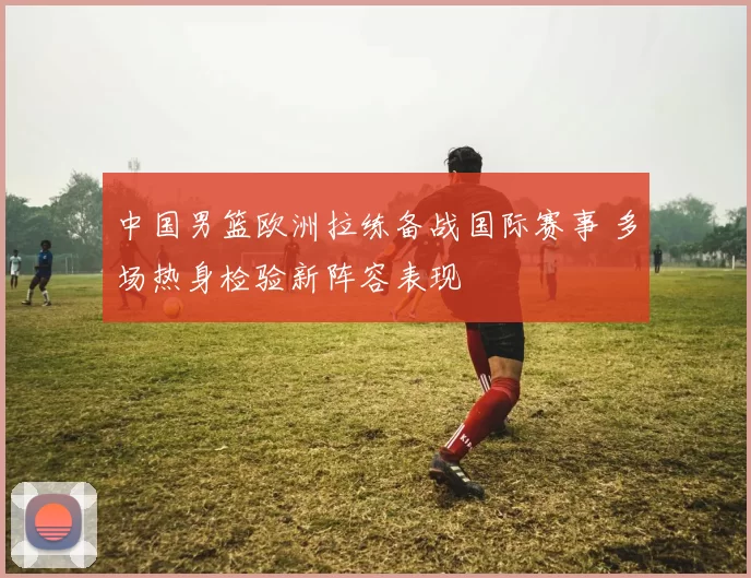 中国男篮欧洲拉练备战国际赛事 多场热身检验新阵容表现