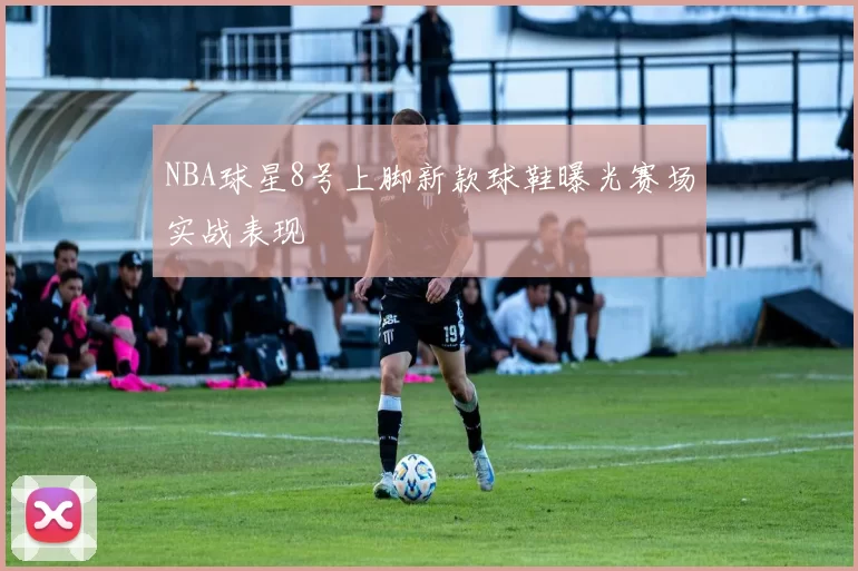 NBA球星8号上脚新款球鞋曝光赛场实战表现