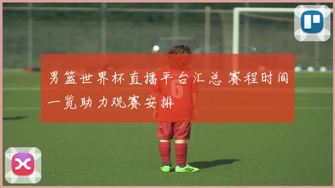 男篮世界杯直播平台汇总 赛程时间一览助力观赛安排