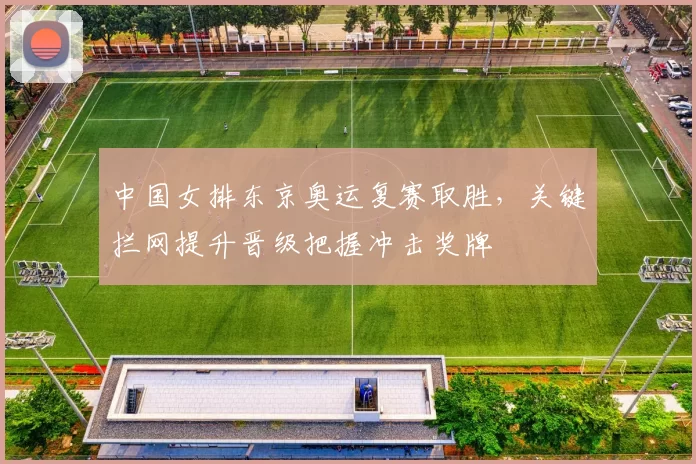 中国女排东京奥运复赛取胜，关键拦网提升晋级把握冲击奖牌