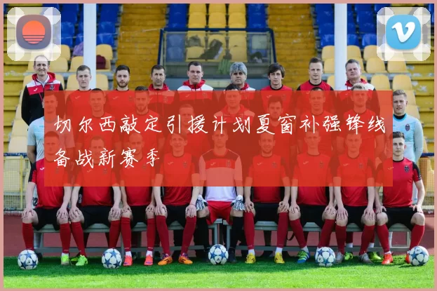 切尔西敲定引援计划夏窗补强锋线备战新赛季