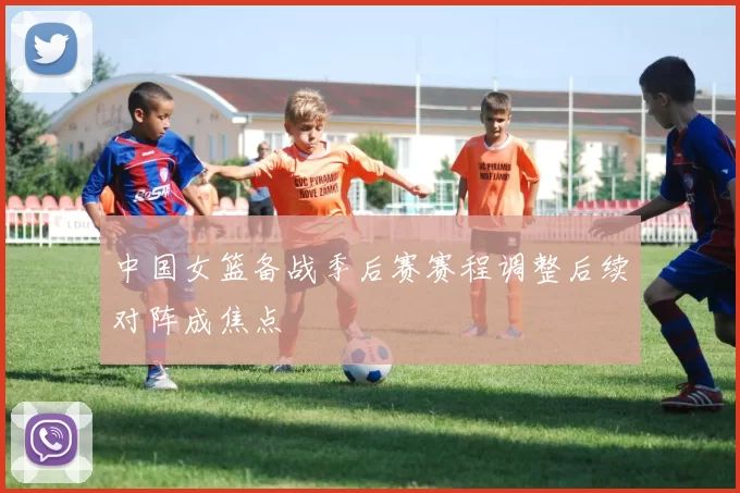 中国女篮备战季后赛赛程调整后续对阵成焦点