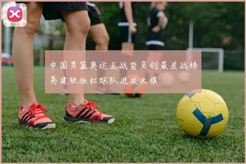 中国男篮奥运五战皆负创最差战绩易建联独扛球队进攻大旗