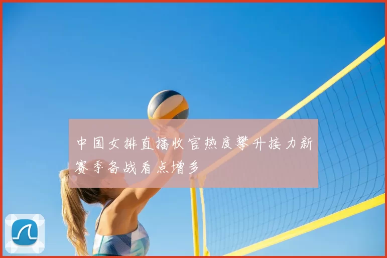 中国女排直播收官热度攀升接力新赛季备战看点增多