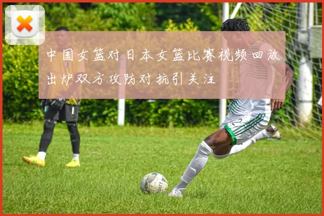 中国女篮对日本女篮比赛视频回放出炉双方攻防对抗引关注