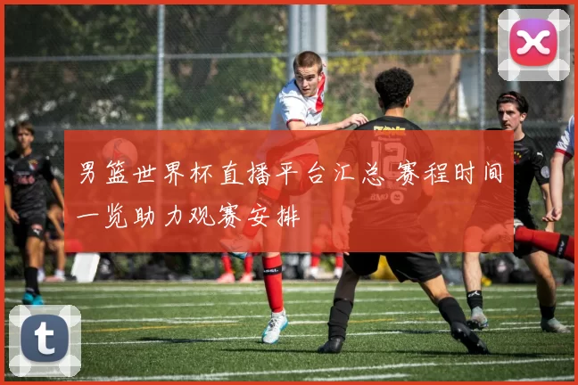 男篮世界杯直播平台汇总 赛程时间一览助力观赛安排