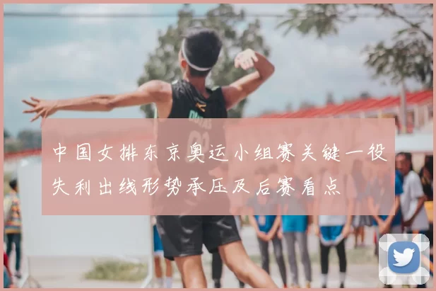 中国女排东京奥运小组赛关键一役失利出线形势承压及后赛看点