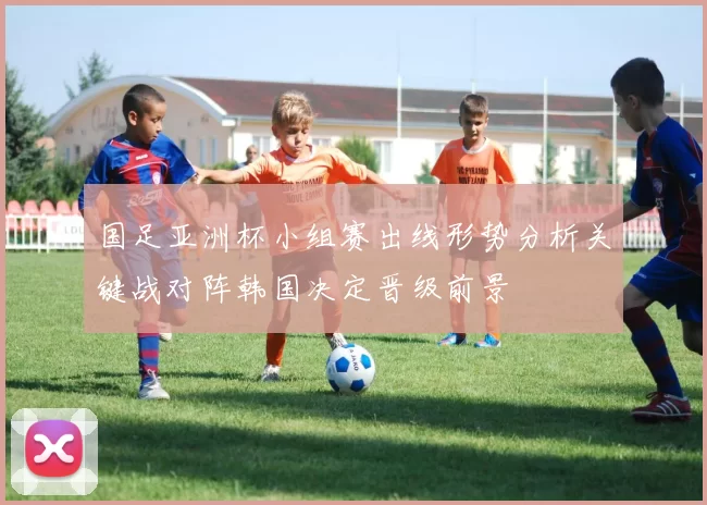 国足亚洲杯小组赛出线形势分析关键战对阵韩国决定晋级前景