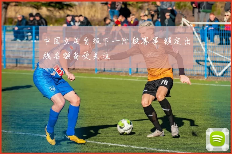 中国女足晋级下一阶段赛事 锁定出线名额备受关注