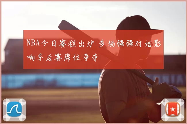 NBA今日赛程出炉 多场强强对话影响季后赛席位争夺