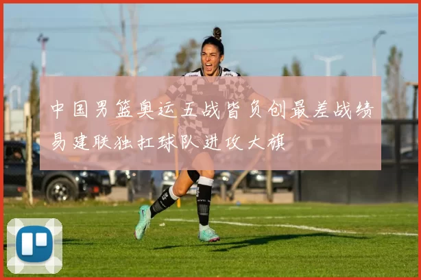 中国男篮奥运五战皆负创最差战绩易建联独扛球队进攻大旗