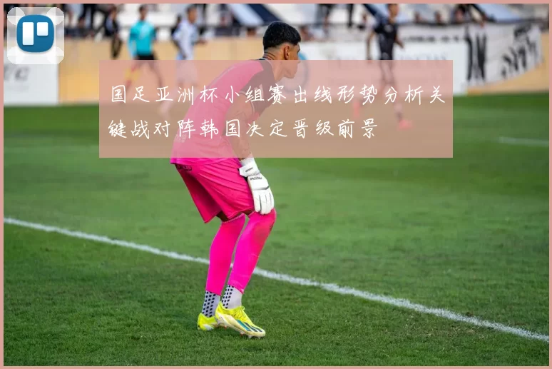国足亚洲杯小组赛出线形势分析关键战对阵韩国决定晋级前景