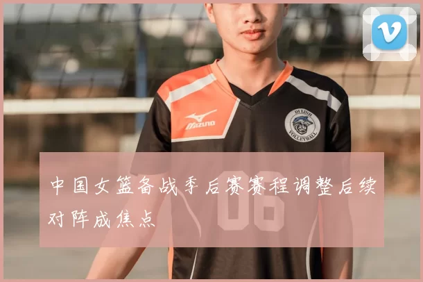 中国女篮备战季后赛赛程调整后续对阵成焦点