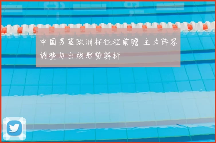 中国男篮欧洲杯征程前瞻 主力阵容调整与出线形势解析