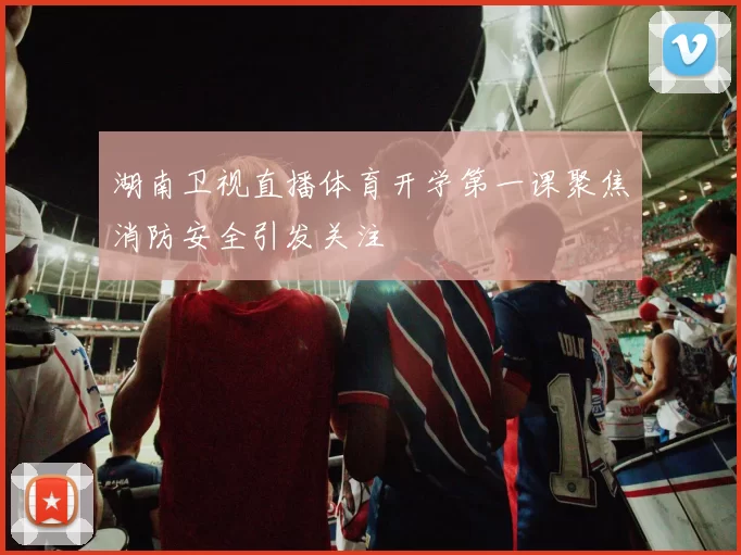 湖南卫视直播体育开学第一课聚焦消防安全引发关注