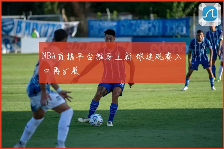 NBA直播平台推荐上新 球迷观赛入口再扩展