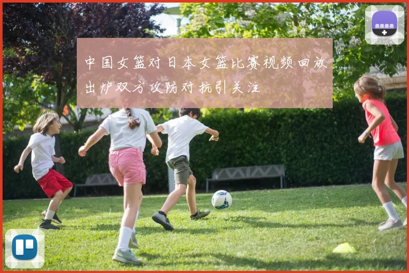 中国女篮对日本女篮比赛视频回放出炉双方攻防对抗引关注