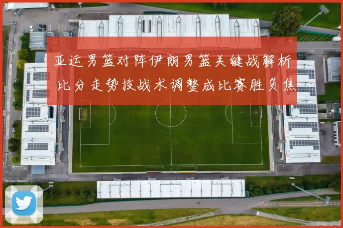 亚运男篮对阵伊朗男篮关键战解析 比分走势技战术调整成比赛胜负焦点