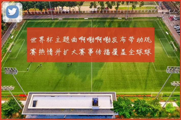 世界杯主题曲啊嘞啊嘞发布带动观赛热情并扩大赛事传播覆盖全球球迷