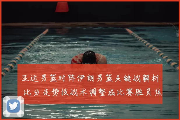 亚运男篮对阵伊朗男篮关键战解析 比分走势技战术调整成比赛胜负焦点