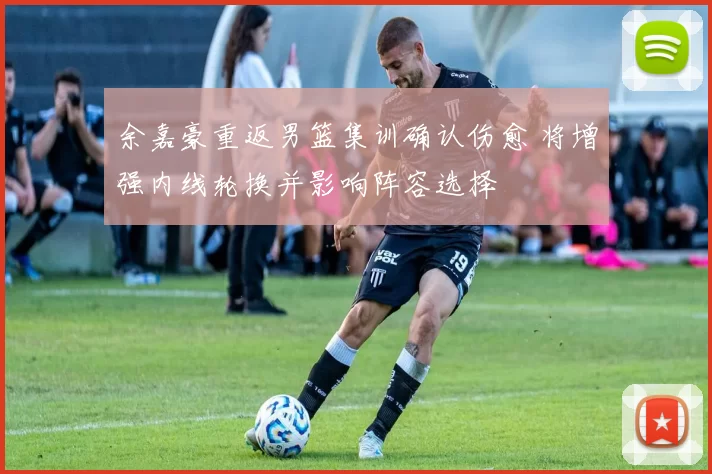 余嘉豪重返男篮集训确认伤愈 将增强内线轮换并影响阵容选择