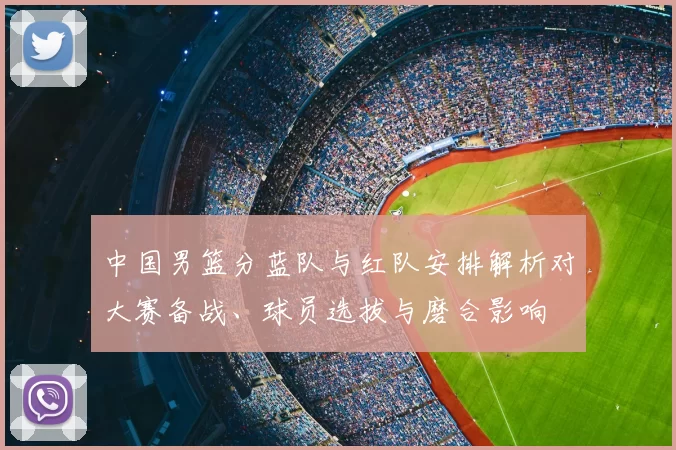 中国男篮分蓝队与红队安排解析对大赛备战、球员选拔与磨合影响