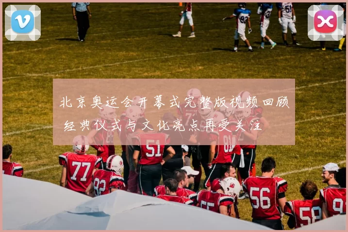 北京奥运会开幕式完整版视频回顾 经典仪式与文化亮点再受关注