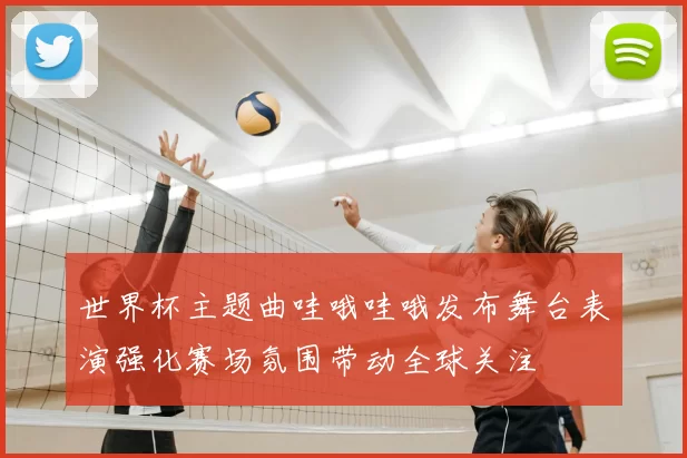 世界杯主题曲哇哦哇哦发布舞台表演强化赛场氛围带动全球关注