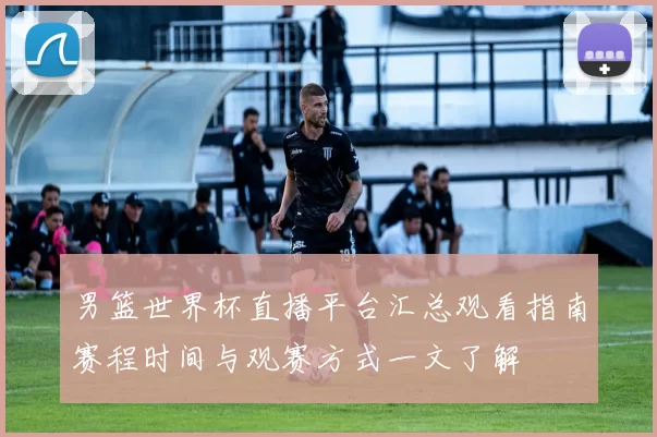 男篮世界杯直播平台汇总观看指南赛程时间与观赛方式一文了解