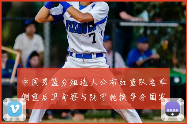 中国男篮分组选人公布红蓝队名单侧重后卫考察与防守轮换争夺国家队席位