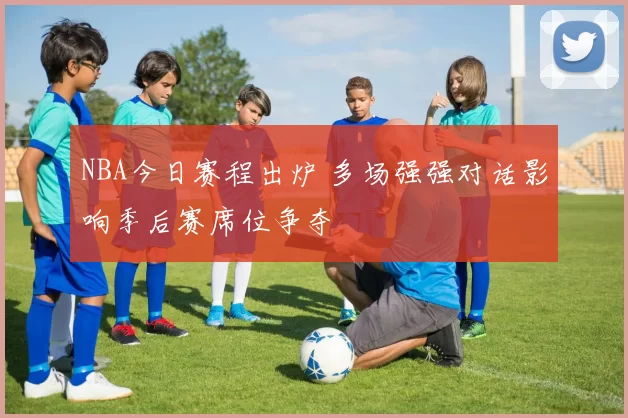 NBA今日赛程出炉 多场强强对话影响季后赛席位争夺