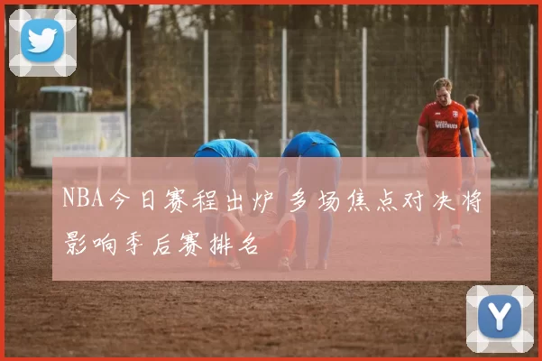 NBA今日赛程出炉 多场焦点对决将影响季后赛排名