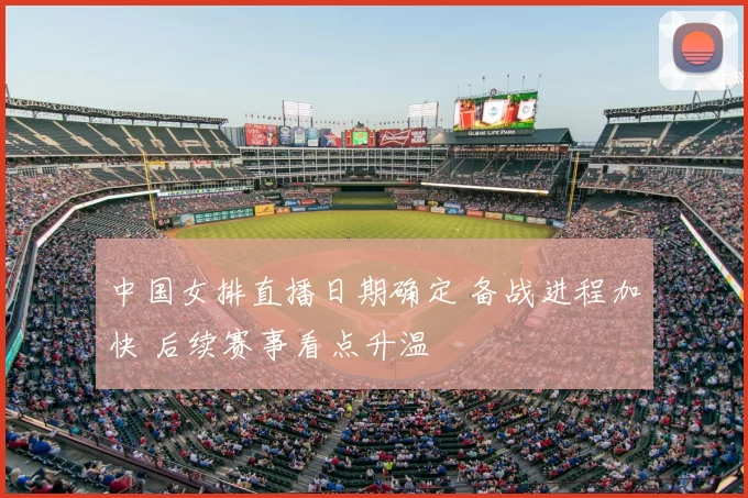 中国女排直播日期确定 备战进程加快 后续赛事看点升温