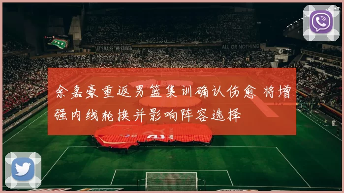 余嘉豪重返男篮集训确认伤愈 将增强内线轮换并影响阵容选择