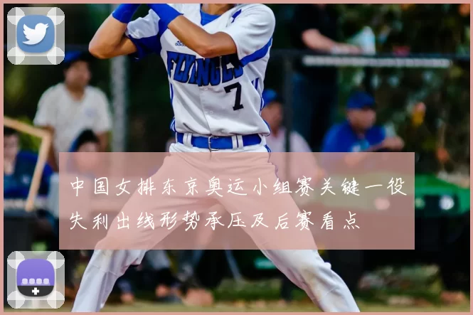 中国女排东京奥运小组赛关键一役失利出线形势承压及后赛看点