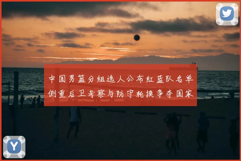 中国男篮分组选人公布红蓝队名单侧重后卫考察与防守轮换争夺国家队席位