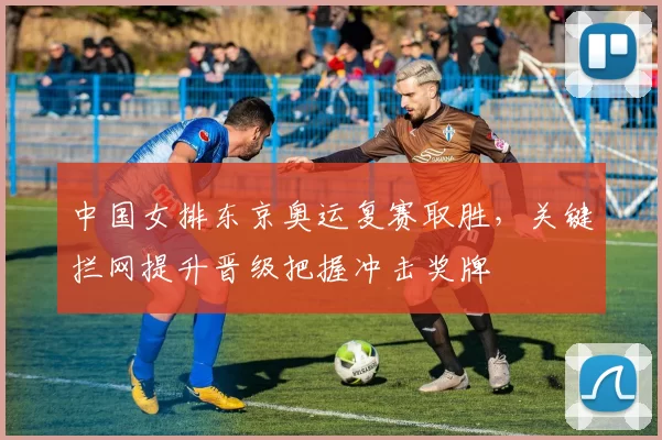 中国女排东京奥运复赛取胜，关键拦网提升晋级把握冲击奖牌