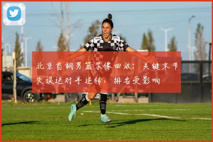 北京首钢男篮录像回放：关键末节失误送对手逆转，排名受影响