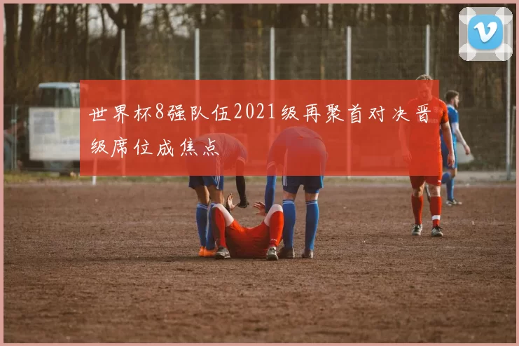 世界杯8强队伍2021级再聚首对决晋级席位成焦点