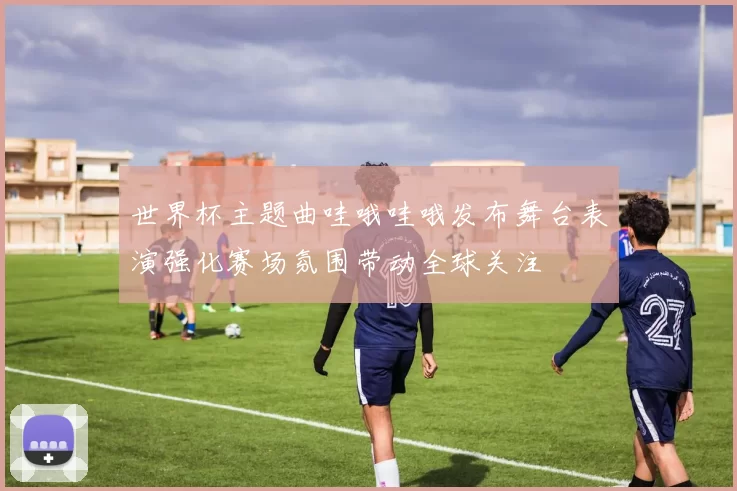 世界杯主题曲哇哦哇哦发布舞台表演强化赛场氛围带动全球关注