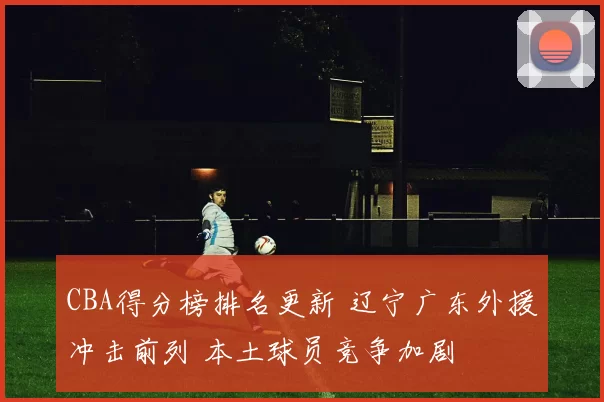 CBA得分榜排名更新 辽宁广东外援冲击前列 本土球员竞争加剧