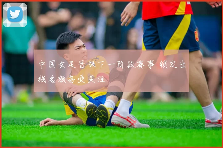 中国女足晋级下一阶段赛事 锁定出线名额备受关注