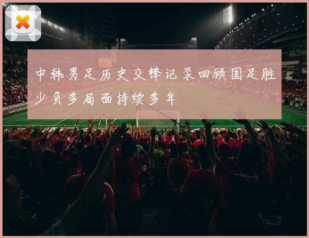 中韩男足历史交锋记录回顾国足胜少负多局面持续多年