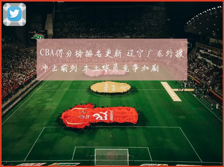 CBA得分榜排名更新 辽宁广东外援冲击前列 本土球员竞争加剧