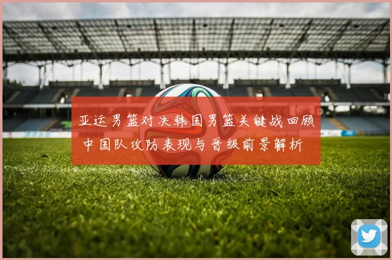 亚运男篮对决韩国男篮关键战回顾 中国队攻防表现与晋级前景解析