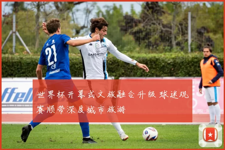 世界杯开幕式文旅融合升级 球迷观赛顺带深度城市旅游