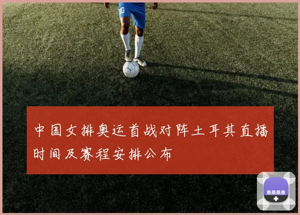 中国女排奥运首战对阵土耳其直播时间及赛程安排公布