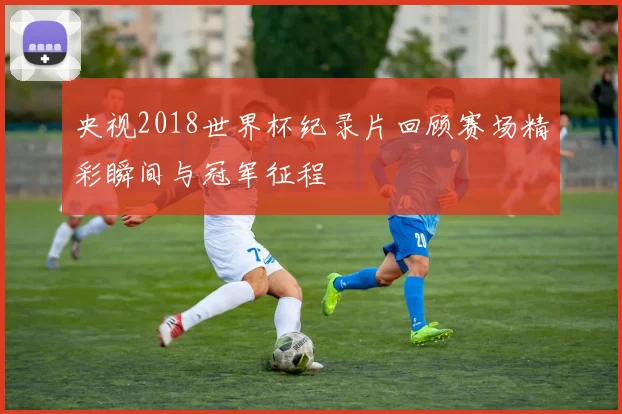 央视2018世界杯纪录片回顾赛场精彩瞬间与冠军征程