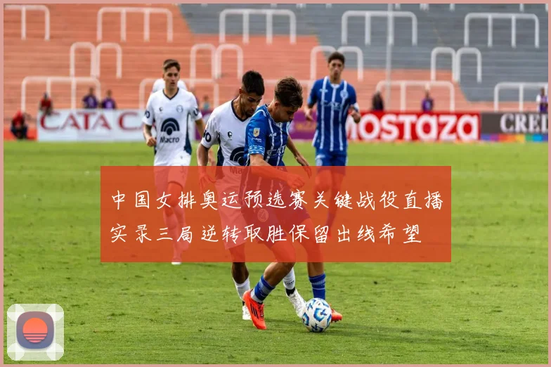 中国女排奥运预选赛关键战役直播实录三局逆转取胜保留出线希望