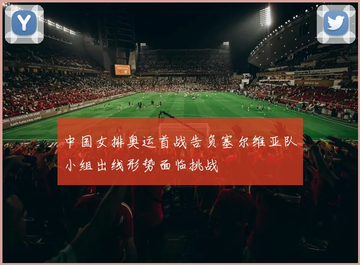 中国女排奥运首战告负塞尔维亚队小组出线形势面临挑战